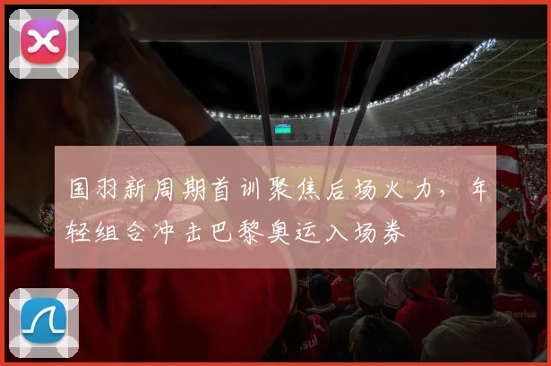 国羽新周期首训聚焦后场火力，年轻组合冲击巴黎奥运入场券