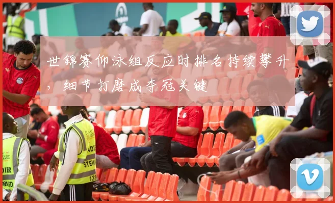 世锦赛仰泳组反应时排名持续攀升，细节打磨成夺冠关键