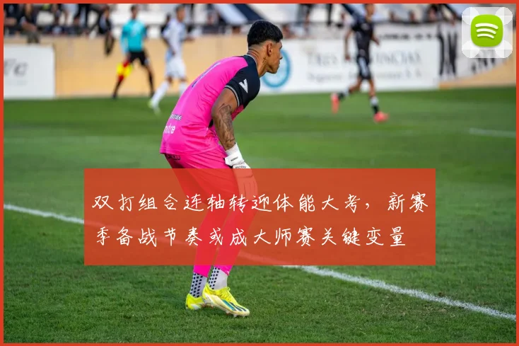 双打组合连轴转迎体能大考，新赛季备战节奏或成大师赛关键变量