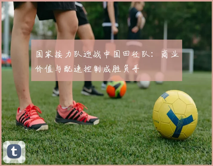 国家接力队迎战中国田径队：商业价值与配速控制成胜负手