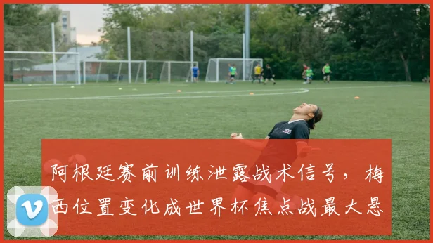 阿根廷赛前训练泄露战术信号，梅西位置变化成世界杯焦点战最大悬念