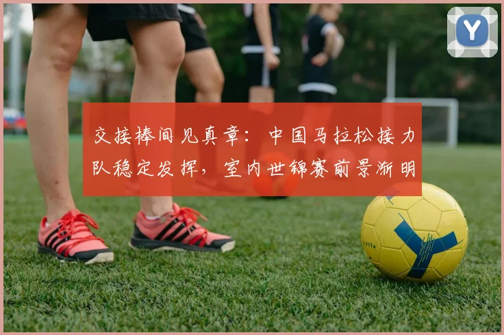 交接棒间见真章：中国马拉松接力队稳定发挥，室内世锦赛前景渐明
