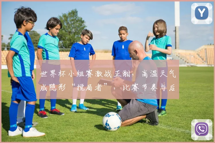 世界杯小组赛激战正酣，高温天气成隐形“搅局者”，比赛节奏与后续走势悬念丛生