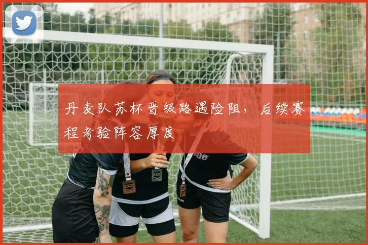 丹麦队苏杯晋级路遇险阻，后续赛程考验阵容厚度