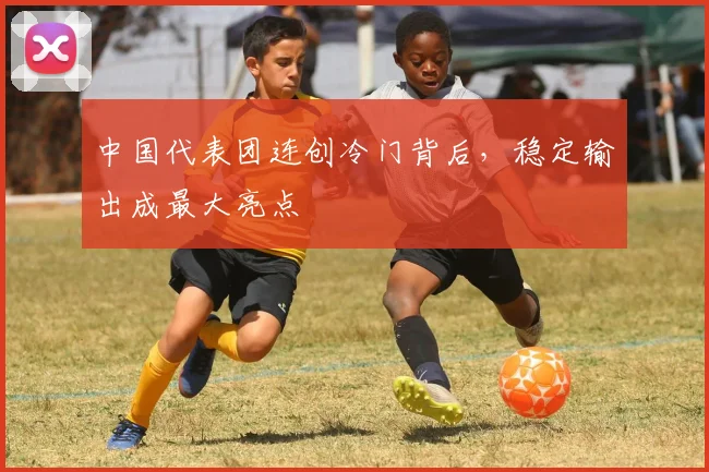 中国代表团连创冷门背后，稳定输出成最大亮点