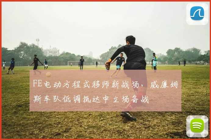 FE电动方程式移师新战场，威廉姆斯车队低调抵达中立场备战