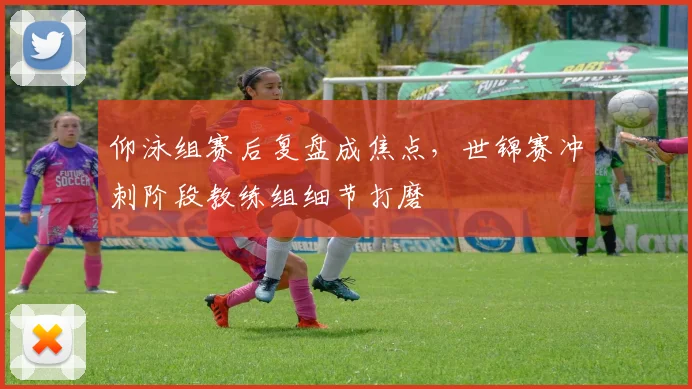 仰泳组赛后复盘成焦点，世锦赛冲刺阶段教练组细节打磨