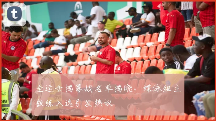 全运会揭幕战名单揭晓，蝶泳组主教练入选引发热议