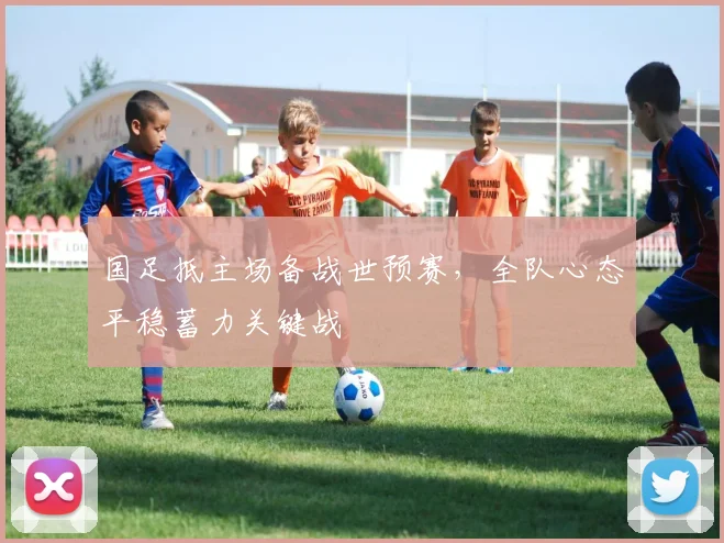 国足抵主场备战世预赛，全队心态平稳蓄力关键战