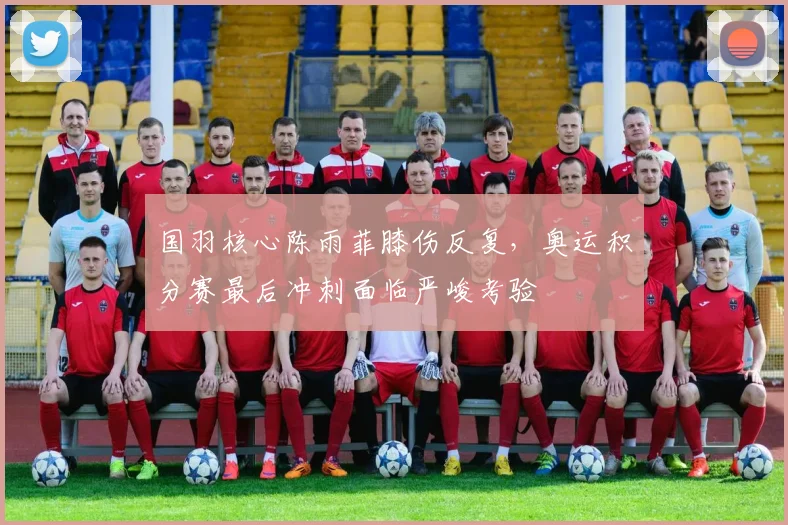 国羽核心陈雨菲膝伤反复，奥运积分赛最后冲刺面临严峻考验