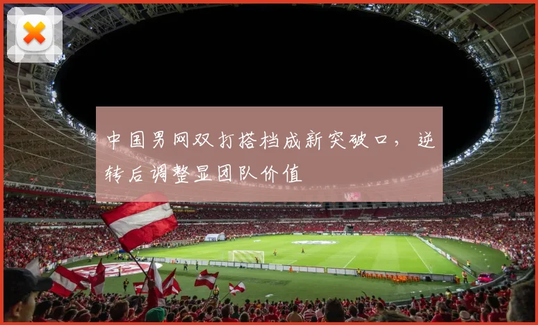 中国男网双打搭档成新突破口，逆转后调整显团队价值
