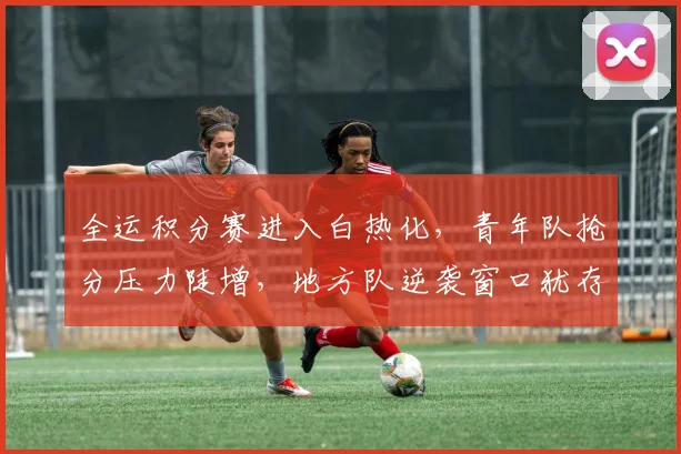 全运积分赛进入白热化，青年队抢分压力陡增，地方队逆袭窗口犹存