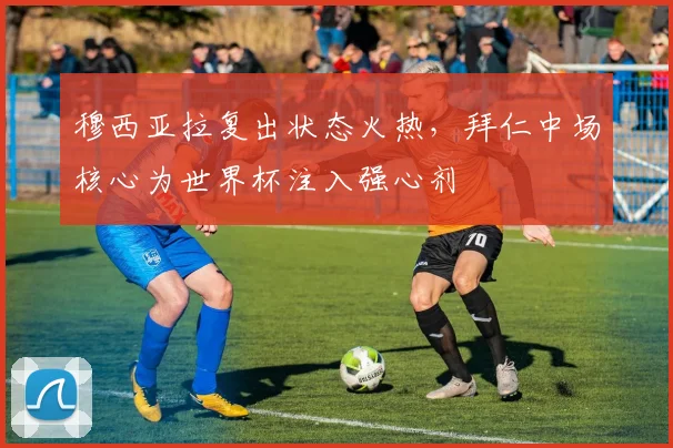 穆西亚拉复出状态火热，拜仁中场核心为世界杯注入强心剂