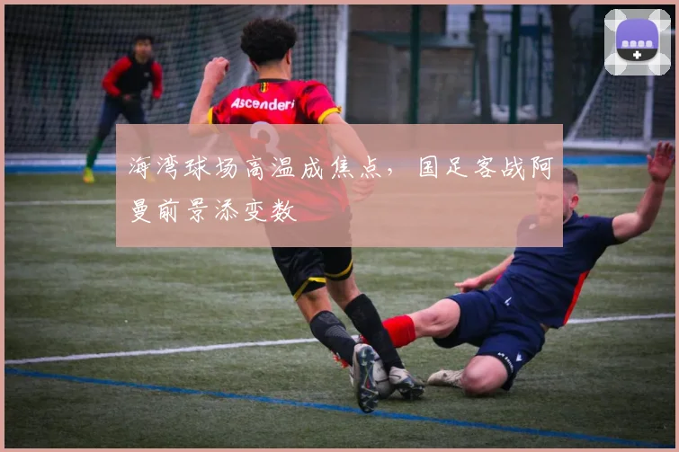 海湾球场高温成焦点，国足客战阿曼前景添变数