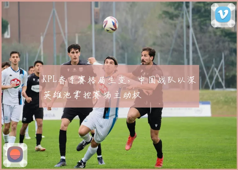KPL春季赛格局生变，中国战队以深英雄池掌控赛场主动权