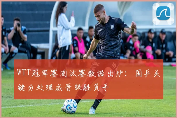 WTT冠军赛淘汰赛数据出炉：国乒关键分处理成晋级胜负手