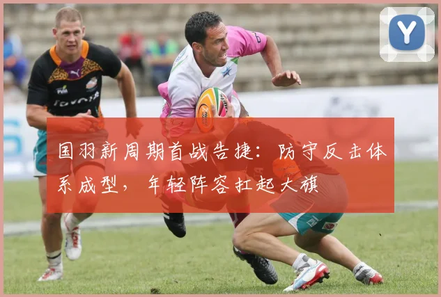 国羽新周期首战告捷：防守反击体系成型，年轻阵容扛起大旗