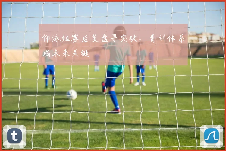 仰泳组赛后复盘寻突破，青训体系成未来关键