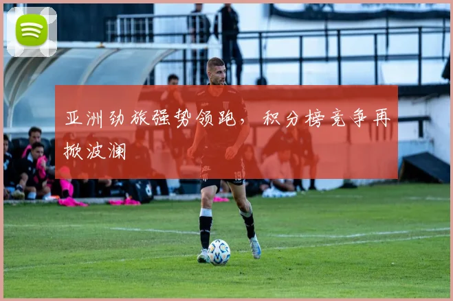 亚洲劲旅强势领跑，积分榜竞争再掀波澜
