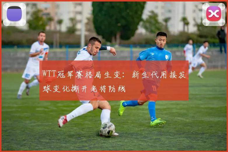 WTT冠军赛格局生变：新生代用接发球变化撕开老将防线