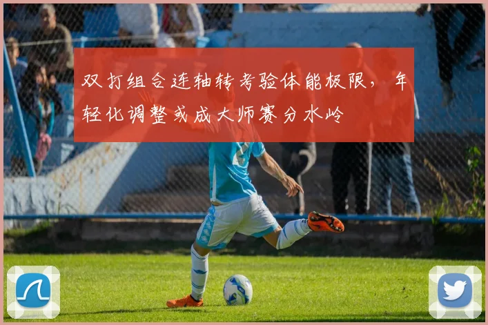 双打组合连轴转考验体能极限，年轻化调整或成大师赛分水岭
