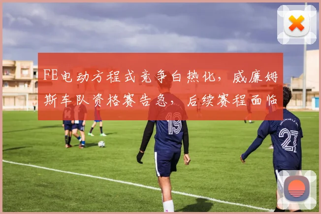 FE电动方程式竞争白热化，威廉姆斯车队资格赛告急，后续赛程面临严峻考验