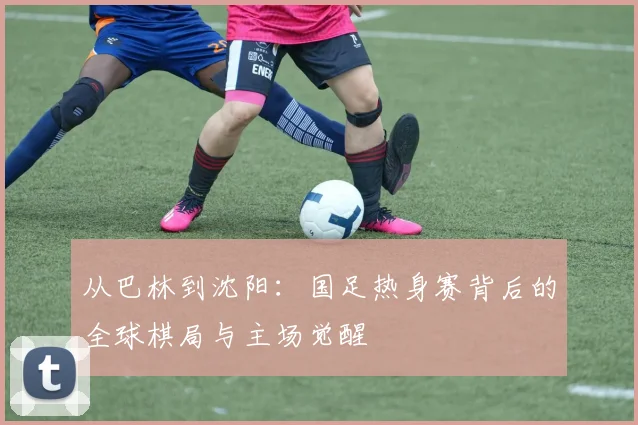 从巴林到沈阳：国足热身赛背后的全球棋局与主场觉醒