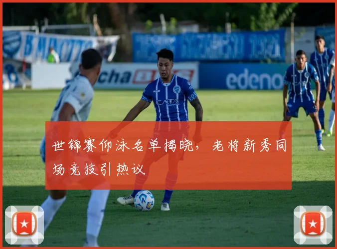 世锦赛仰泳名单揭晓，老将新秀同场竞技引热议