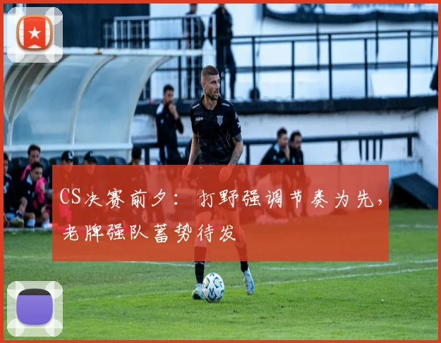 CS决赛前夕：打野强调节奏为先，老牌强队蓄势待发