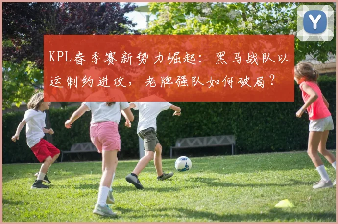 KPL春季赛新势力崛起：黑马战队以运制约进攻，老牌强队如何破局？