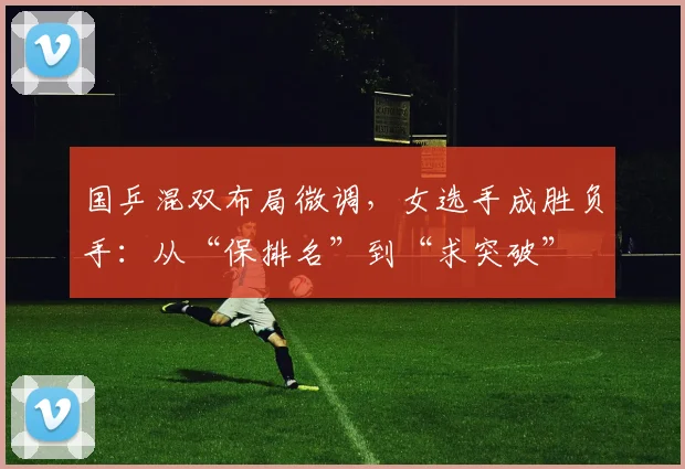 国乒混双布局微调，女选手成胜负手：从“保排名”到“求突破”