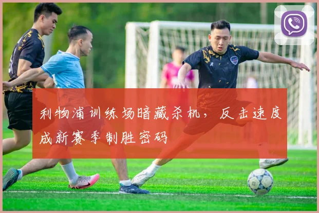 利物浦训练场暗藏杀机，反击速度成新赛季制胜密码