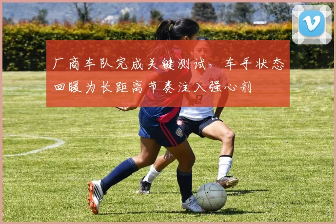 厂商车队完成关键测试，车手状态回暖为长距离节奏注入强心剂