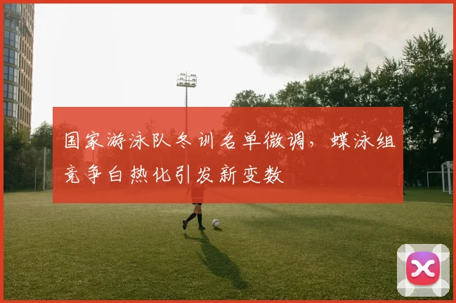 国家游泳队冬训名单微调，蝶泳组竞争白热化引发新变数