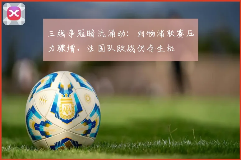 三线争冠暗流涌动：利物浦联赛压力骤增，法国队欧战仍存生机