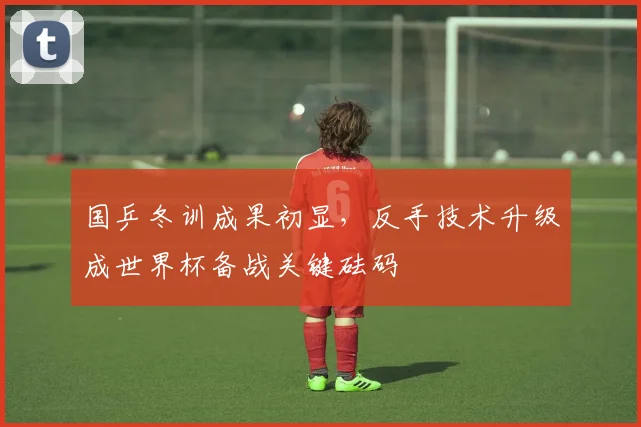 国乒冬训成果初显，反手技术升级成世界杯备战关键砝码