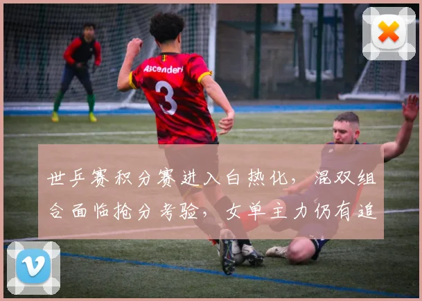 世乒赛积分赛进入白热化，混双组合面临抢分考验，女单主力仍有追赶空间