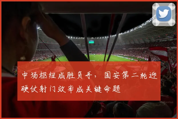 中场枢纽成胜负手，国安第二轮迎硬仗射门效率成关键命题