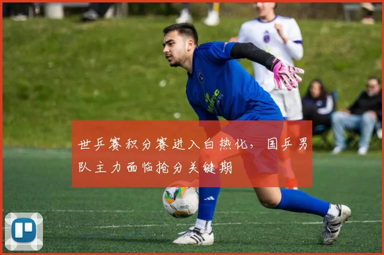 世乒赛积分赛进入白热化，国乒男队主力面临抢分关键期