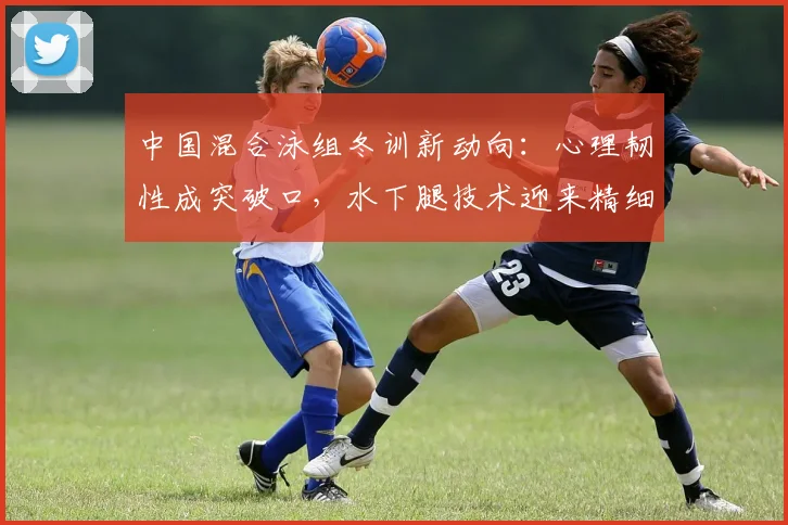 中国混合泳组冬训新动向：心理韧性成突破口，水下腿技术迎来精细化打磨