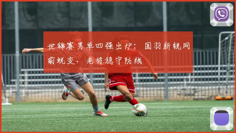 世锦赛男单四强出炉：国羽新锐网前蜕变，老将稳守防线