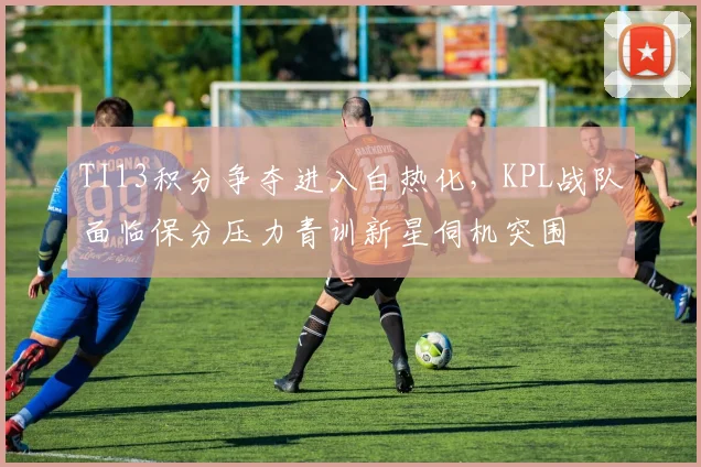 TI13积分争夺进入白热化，KPL战队面临保分压力青训新星伺机突围
