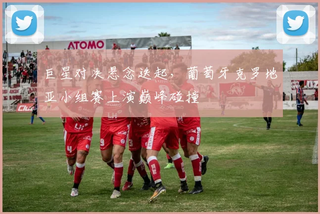 巨星对决悬念迭起，葡萄牙克罗地亚小组赛上演巅峰碰撞