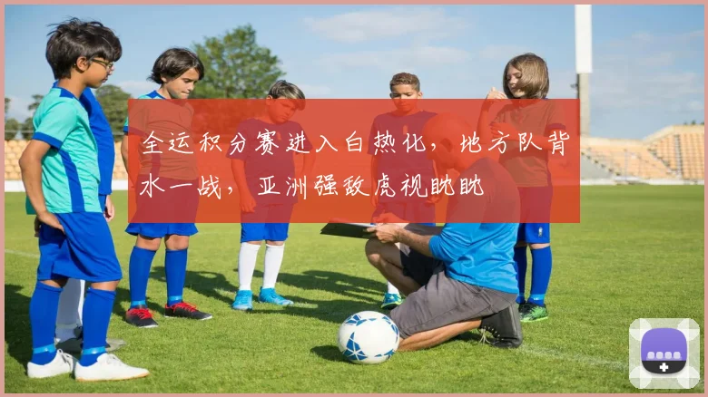 全运积分赛进入白热化，地方队背水一战，亚洲强敌虎视眈眈